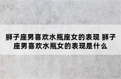 狮子座男喜欢水瓶座女的表现 狮子座男喜欢水瓶女的表现是什么